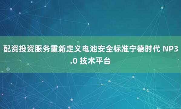 配资投资服务重新定义电池安全标准宁德时代 NP3.0 技术平台